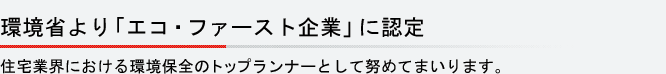 環境省より「エコ・ファースト企業」に認定 住宅業界における環境保全のトップランナーとして努めてまいります。