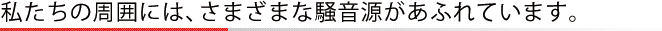 私たちの周囲には、さまざまな騒音源があふれています。