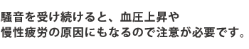 騒音を受け続けると、血圧上昇や慢性疲労の原因にもなるので注意が必要です。