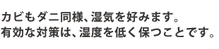 カビもダニ同様、湿気を好みます。有効な対策は、湿度を低く保つことです。