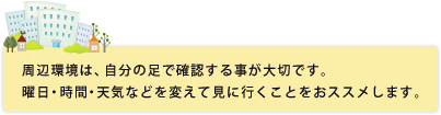 周辺環境は、自分の足で確認する事が大切です。曜日・時間・天気などを変えて見に行くことをおススメします。