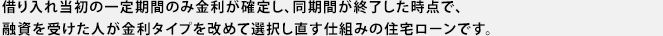 借入れ当初の一定期間のみ金利が確定し、同期間が終了した時点で、融資を受けた人が金利タイプを改めて選択し直す仕組みの住宅ローンです。