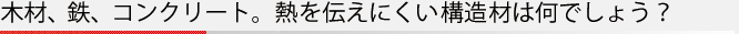 木材、鉄、コンクリート。熱を伝えにくい構造材は何でしょう？
