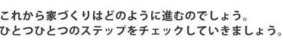 これから家づくりはどのように進むのでしょう。ひとつひとつのステップをチェックしていきましょう。