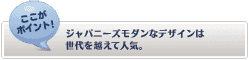 【ここがポイント！】
ジャパニーズモダンなデザインは世代を超えて人気。