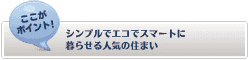 【ここがポイント！】
シンプルでエコでスマートに暮らせる人気の住まい