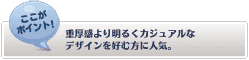 【ここがポイント！】
重厚感より明るくカジュアルなデザインを好む方に人気。