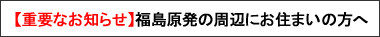 【重要なお知らせ】福島原発の周辺にお住まいの方へ