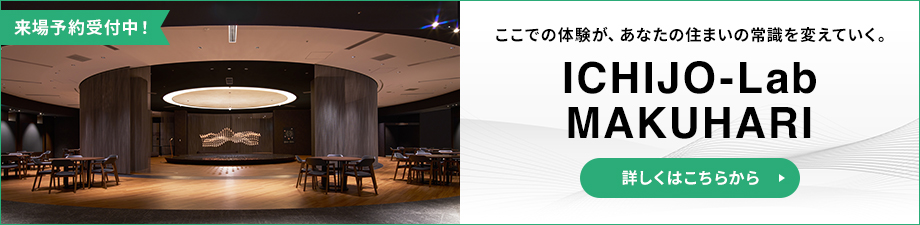来場予約受付中！ ここでの体験が、あなたの住まいの常識を変えていく。 ICHIJO-Lab MAKUHARIO 詳しくはこちらから