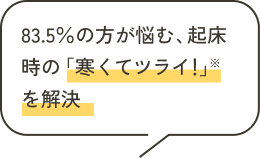83.5％の方が悩む、起床時の「寒くてツライ！」※を解決
