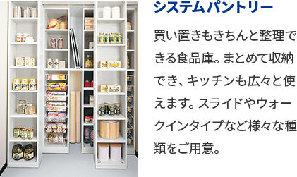 システムパントリー 買い置きもきちんと整理できる食品庫。まとめて収納でき、キッチンも広々と使えます。スライドやウォークインタイプなど様々な種類をご用意。
