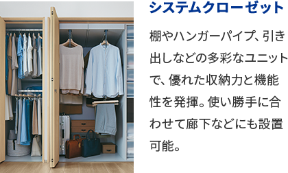 システムクローゼット 棚やハンガーパイプ、引き出しなどの多彩なユニットで、優れた収納力と機能性を発揮。使い勝手に合わせて廊下などにも設置可能。