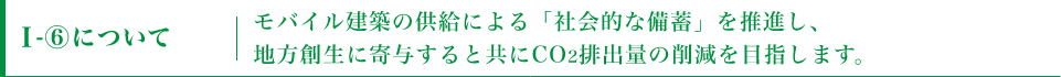 I-⑥についてモバイル建築の供給による「社会的な備蓄」を推進し、地方創生に寄与すると共にCO2排出量の削減を目指します。