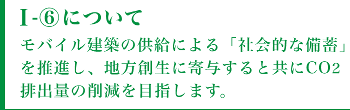 I-⑥についてモバイル建築の供給による「社会的な備蓄」を推進し、地方創生に寄与すると共にCO2排出量の削減を目指します。