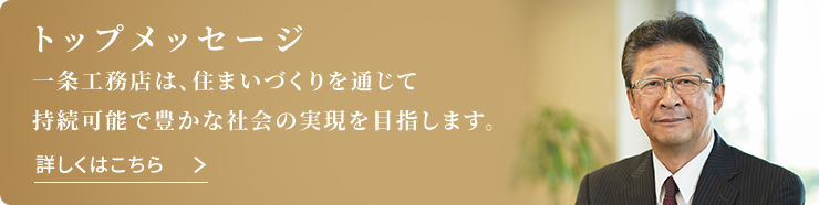 トップメッセージ 一条工務店は、住まいづくりを通じて持続可能で豊かな社会の実現を目指します。