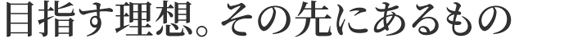 目指す理想。その先にあるもの
