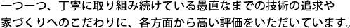 一つ一つ、丁寧に取り組み続けている愚直なまでの技術の追求や家づくりへのこだわりに、各方面から高い評価をいただいています。