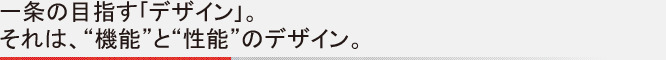 一条の目指す｢デザイン｣。それは、“機能”と“性能”のデザイン。
