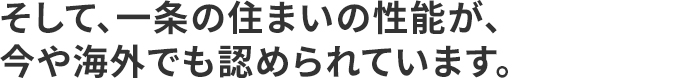 そして、一条の住まいの性能が、今や海外でも認められています。