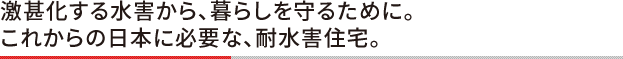 激甚化する水害から、暮らしを守るために。 これからの日本に必要な、耐水害住宅。