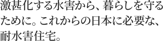 激甚化する水害から、暮らしを守るために。 これからの日本に必要な、耐水害住宅。