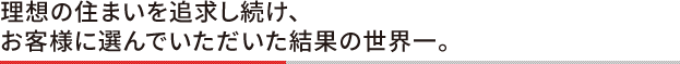理想の住まいを追求し続け、お客様に選んでいただいた結果の世界一。