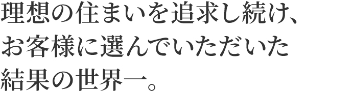 理想の住まいを追求し続け、お客様に選んでいただいた結果の世界一。