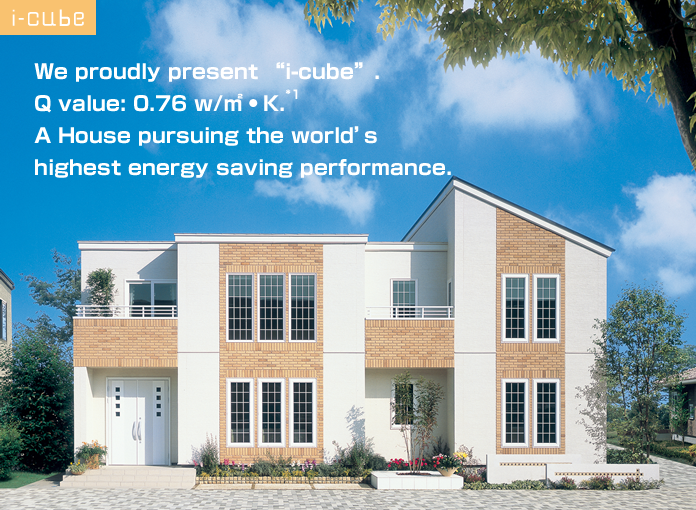We proudly present i-cube. Q value: 0.76 w/m2·K A House pursuing the world's highest energy saving performance.
