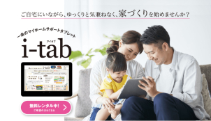 ～電子カタログ「i-tab」～
間取り・プラン・設備・お家のカラーコーディネート・土地の選び方まで！このタブレット一つでお家づくりのすべてが丸わかりです！