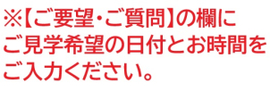 ※【ご要望・ご質問】の欄に
ご見学希望の日付とお時間をご入力ください。
