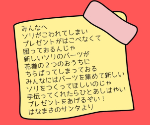 サンタさんからみんなにメッセージが届いているよ★

プレゼントを運ぶソリが、壊れてサンタさんが困っています( ﾉД`)ｼｸｼｸ…
となりあった2つのおうちを行き来して、新しいソリのパーツを探してネ♪