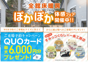 ◆同時に<font color=red><span style="background-color:#FFCACA;">｢全館床暖房｣ぽかぽか体感フェア</span></font>も開催中です。
◆WEB予約＆クイズに答えて最大6,000円分クオカードプレゼント！
<a href="https://www.ichijo.co.jp/guide/form/?exhId=173"><font color="red">  ☆来場予約フォーム☆ ←コチラ</font></a>をクリック【ご要望･ご質問欄に<font color=blue>１４３０</font>とご記入ください】
