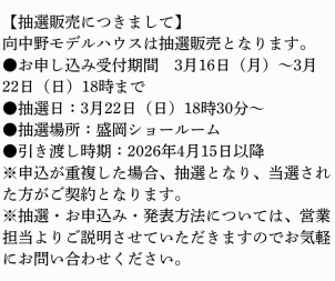 【抽選販売につきまして】
向中野モデルハウスは抽選販売となります。
●お申し込み受付期間　3月16日（月）～3月22日（日）18時まで
●抽選日：3月22日（日）18時30分～
●抽選場所：盛岡ショールーム
●引き渡し時期：2026年4月15日以降
※申込が重複した場合、抽選となり、当選された方がご契約となります。
※抽選・お申込み・発表方法については、営業担当よりご説明させていただきますのでお気軽にお問い合わせください。