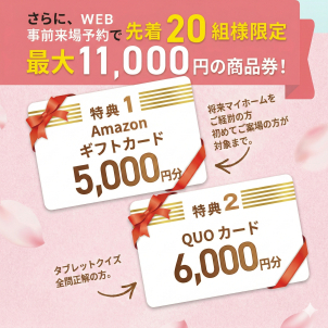 ＜クオカード進呈条件＞ ●ホームページより来場予約を初めてご利用の方 1,000円分 ●タブレットを無料レンタル＆ご視聴いただきクイズに全問正解された方 5,000円分 ※クオカードはタブレットのご返却から3週間以内に発送いたします。 ＜Amazonギフトカード進呈条件＞ ●初めてご来場いただく方●将来的にマイホームご購入予定の方 ●アンケートにご記入いただいた方 ※ご家族１組様につき１回限りとさせて頂きます