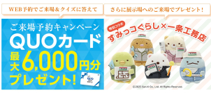 （ご来場予約キャンペーン手順）■<a href="https://www.ichijo.co.jp/guide/form/?exhId=173"><font color="blue">WEB予約</font></a>でご来場の際、電子カタログタブレットを貸出しいたします。その中のクイズにお答えいただくと<font color="red">【クオカード最大6,000円分】</font>をプレゼント！(タブレットご返却から約2週間後にご自宅へ発送)
■さらに、展示場へのご来場で<font color="red">【すみっコぐらしグッズ その他】</font>をもれなくプレゼント！