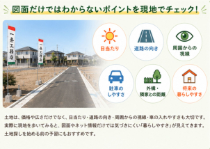 図面だけではわからないポイントを現地でチェック！

土地は、価格や広さだけでなく、日当たり・道路の向き・周囲からの視線・車の入れやすさも大切です。実際に現地を歩いてみると、図面やネット情報だけでは気づきにくい「暮らしやすさ」が見えてきます。土地探しを始める前の予習にもおすすめです。
