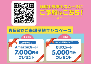 【WEB予約限定】 Amazonギフトカード 7,000円分 プレゼント！電子カタログ（i-tab）を視聴しクイズに正解するとＱＵＯカード5,000円分プレゼント！
ご来場予約は二次元コードからお願いします♪
※将来マイホームをご検討の方、初めて一条工務店を見学される方、二次元コードから見学予約をされた方に限らせていただきます。

