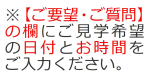 【ご要望・ご質問】の欄に完成現場見学会のご見学希望の日付とお時間をご入力ください。