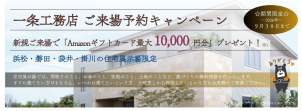 新規予約＆来場でギフト券プレゼント！※１：プレゼント条件①Amazonギフトカード5,000円分：一条工務店に始めてご予約・ご来場の方。将来的に新築購入をお考えの方。AmazonはAmazon.com.Inc.またはその関連会社の商標です。キャンペーン主催：(株)一条工務店
②QUOカード5,000円分：タブレットレンタル＋クイズ全問正解。過去にクイズ回答済みの方は対象外。※特典進呈は数に限りがございます。なくなり次第終了させていただきます。詳細はお問い合わせください。※写真はイメージ