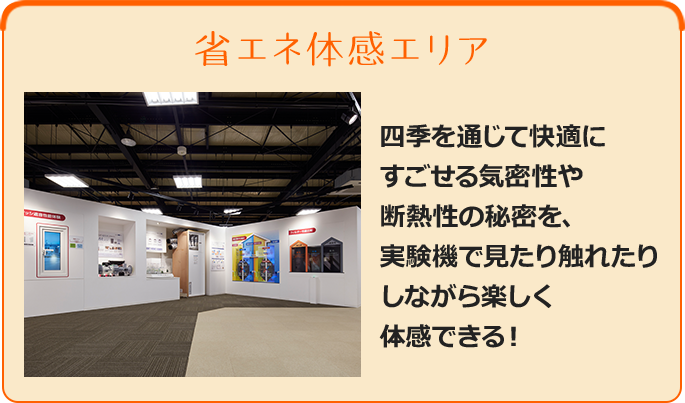 省エネ体感エリア - 四季を通じて快適にすごせる気密性や断熱性の秘密を、実験機で見たり触れたりしながら楽しく体感できる！