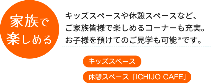 家族で楽しめる - キッズスペースや休憩スペースなど、ご家族皆様で楽しめるコーナーも充実。お子様を預けてのご見学も可能です。 [キッズスペース] [休憩スペース]