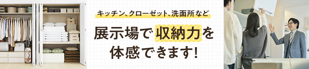 キッチン、クローゼット、洗面所など 展示場で収納力を体感できます！