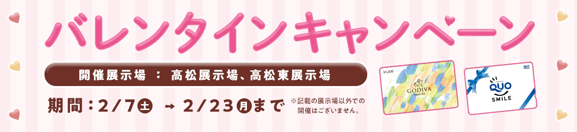 バレンタインキャンペーン 2月7日(土)~2月23日(月)まで 開催展示場:高松展示場、高松東展示場 ※記載展示場以外での開催はございません。