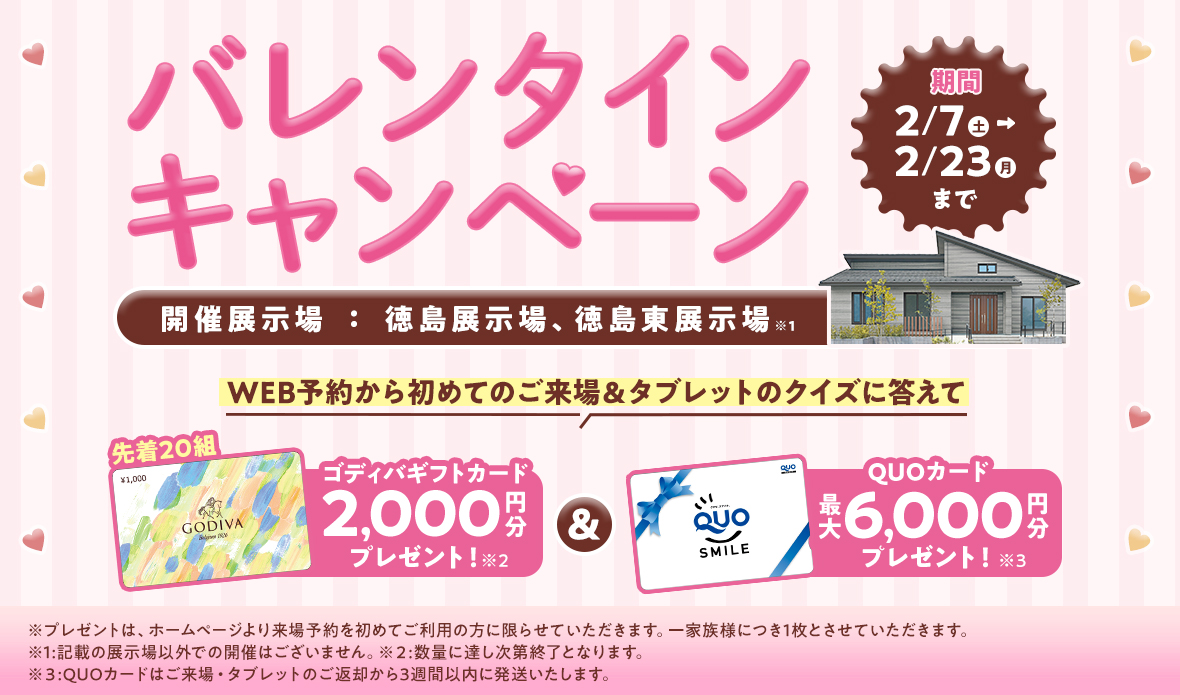バレンタインキャンペーン 2月7日(土)~2月23日(月)まで 開催展示場:徳島展示場、徳島東展示場※1 WEB予約から初めてのご来場&タブレットのクイズに答えて先着20組ゴディバギフトカード2,000円分プレゼント!※2 & QUOカード最大6,000円分プレゼント!※3 ※プレゼントは、ホームページより来場予約を初めてご利用の方に限らせていただきます。一家族様につき1枚とさせていただきます。※1:記載の展示場以外での開催はございません。※2:数量に達し次第終了となります。※3:QUOカードはご来場・タブレットのご返却から3週間以内に発送いたします。