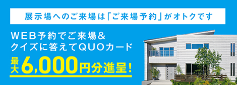 展示場へのご来場は「ご来場予約」が便利です！ご予約なしでもご見学いただけます。お気軽にご来場ください。ホームページの「ご来場予約」でご来場の方にQUOカード1000円分プレゼント！