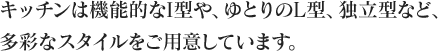 キッチンは機能的なI型や、ゆとりのL型、独立型など、多彩なスタイルをご用意しています。