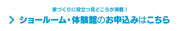 家づくりに役立つ見どころが満載！ ショールーム・体験館のお申込みはこちら