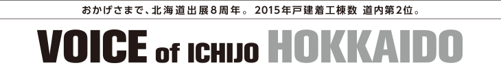【おかげさまで、北海道出展8周年。 2015年戸建着工棟数 道内第2位。】VOICE of ICHIJO HOKKAIDO