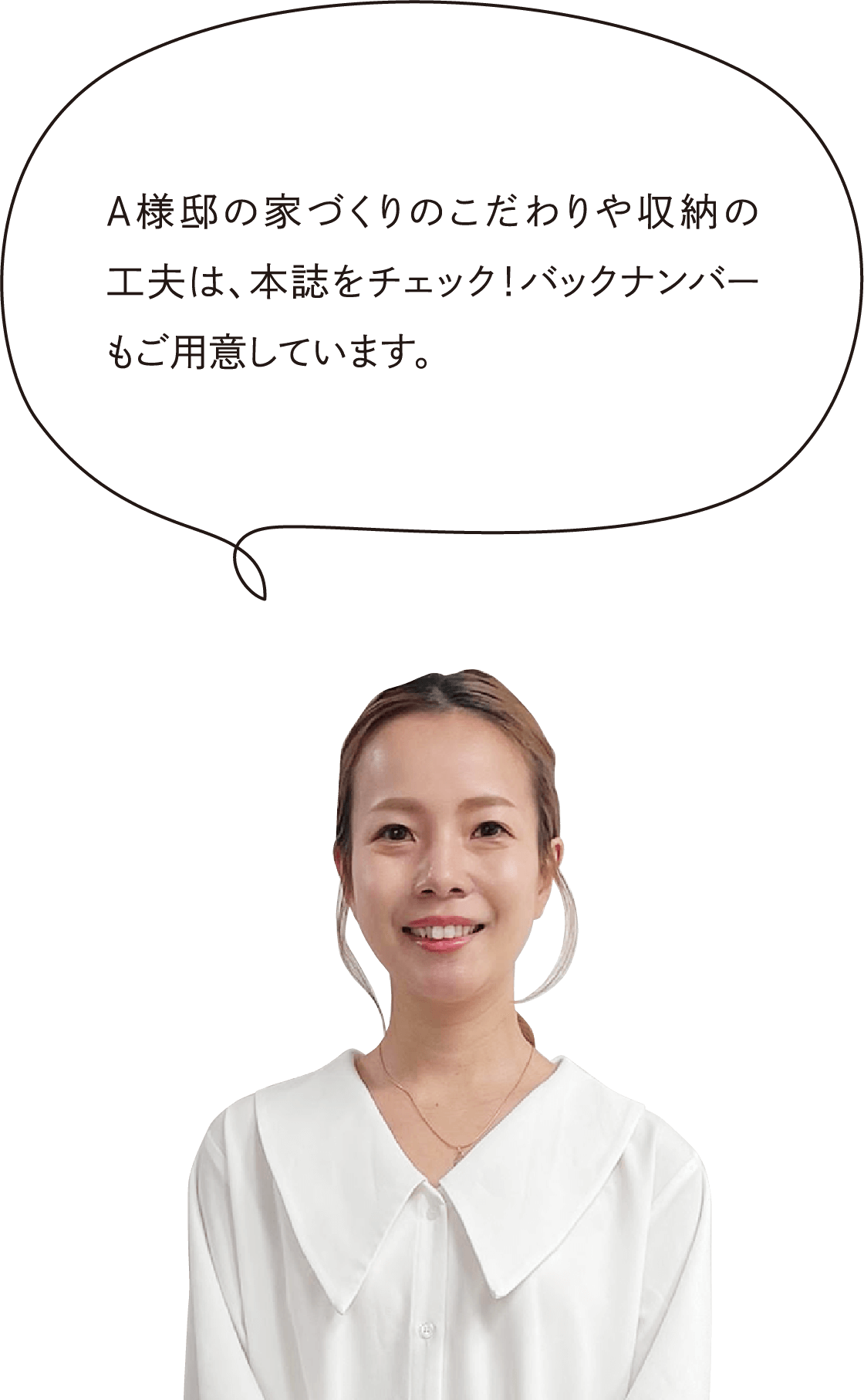 A様邸の家づくりのこだわりや収納の工夫は、本誌をチェック！バックナンバーもご用意しています。