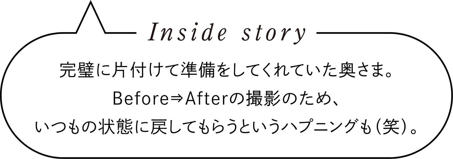 Inside story　完璧に片付けて準備をしてくれていた奥さま。Before⇒Afterの撮影のため、いつもの状態に戻してもらうというハプニングも（笑）。